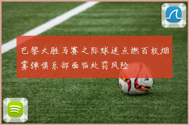 巴黎大胜马赛之际球迷点燃百枚烟雾弹俱乐部面临处罚风险