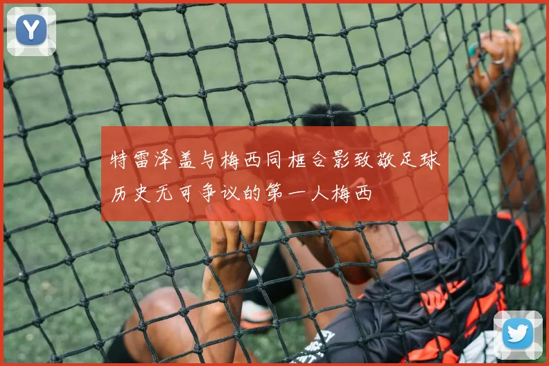 特雷泽盖与梅西同框合影致敬足球历史无可争议的第一人梅西