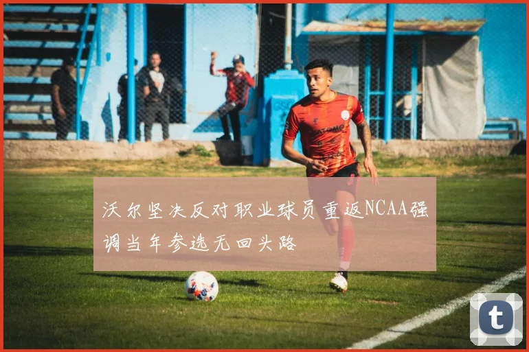 沃尔坚决反对职业球员重返NCAA强调当年参选无回头路
