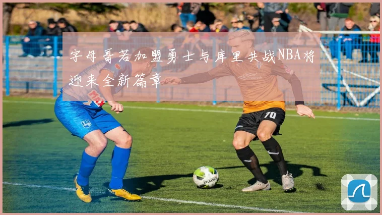 字母哥若加盟勇士与库里共战NBA将迎来全新篇章