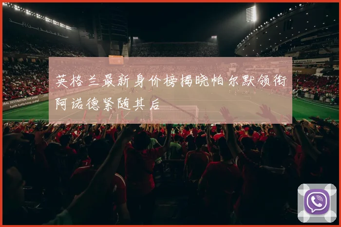 英格兰最新身价榜揭晓帕尔默领衔阿诺德紧随其后