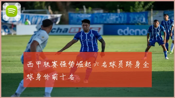 西甲联赛强势崛起六名球员跻身全球身价前十名