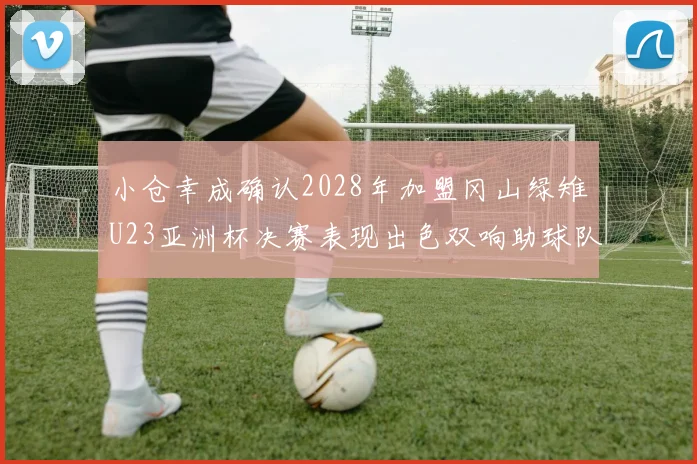 小仓幸成确认2028年加盟冈山绿雉U23亚洲杯决赛表现出色双响助球队夺冠