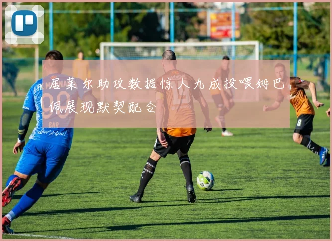 居莱尔助攻数据惊人九成投喂姆巴佩展现默契配合
