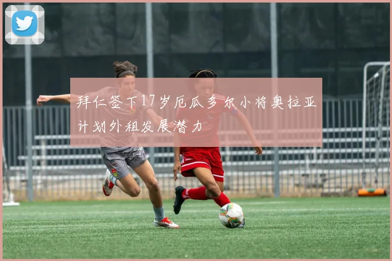 拜仁签下17岁厄瓜多尔小将奥拉亚计划外租发展潜力
