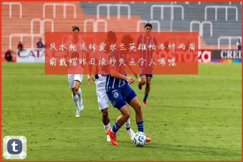 风水轮流转爱尔兰英雄帕洛特两周前戴帽昨日读秒失点令人唏嘘