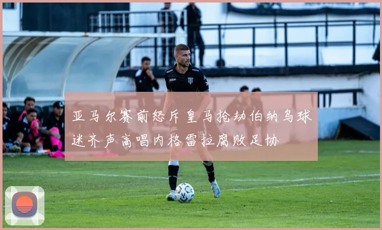 亚马尔赛前怒斥皇马抢劫伯纳乌球迷齐声高唱内格雷拉腐败足协