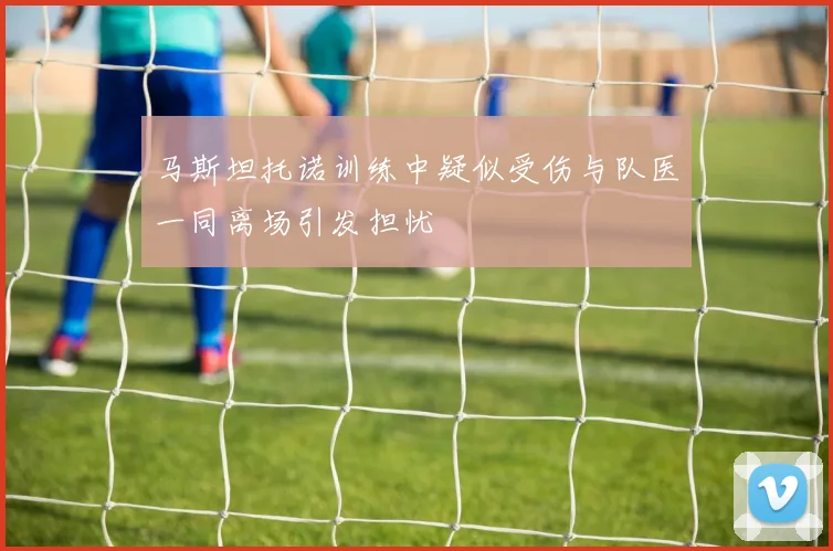 马斯坦托诺训练中疑似受伤与队医一同离场引发担忧