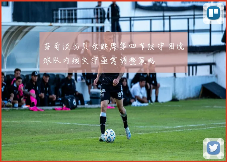 芬奇谈戈贝尔缺席第四节防守困境球队内线失守亟需调整策略