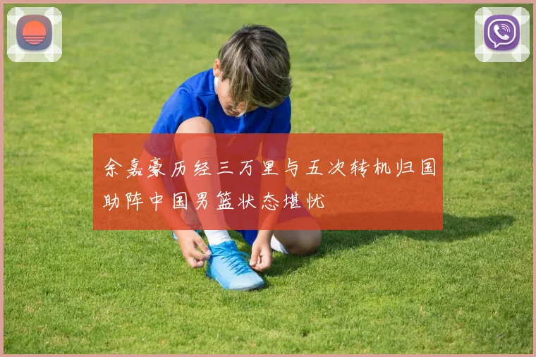 余嘉豪历经三万里与五次转机归国助阵中国男篮状态堪忧